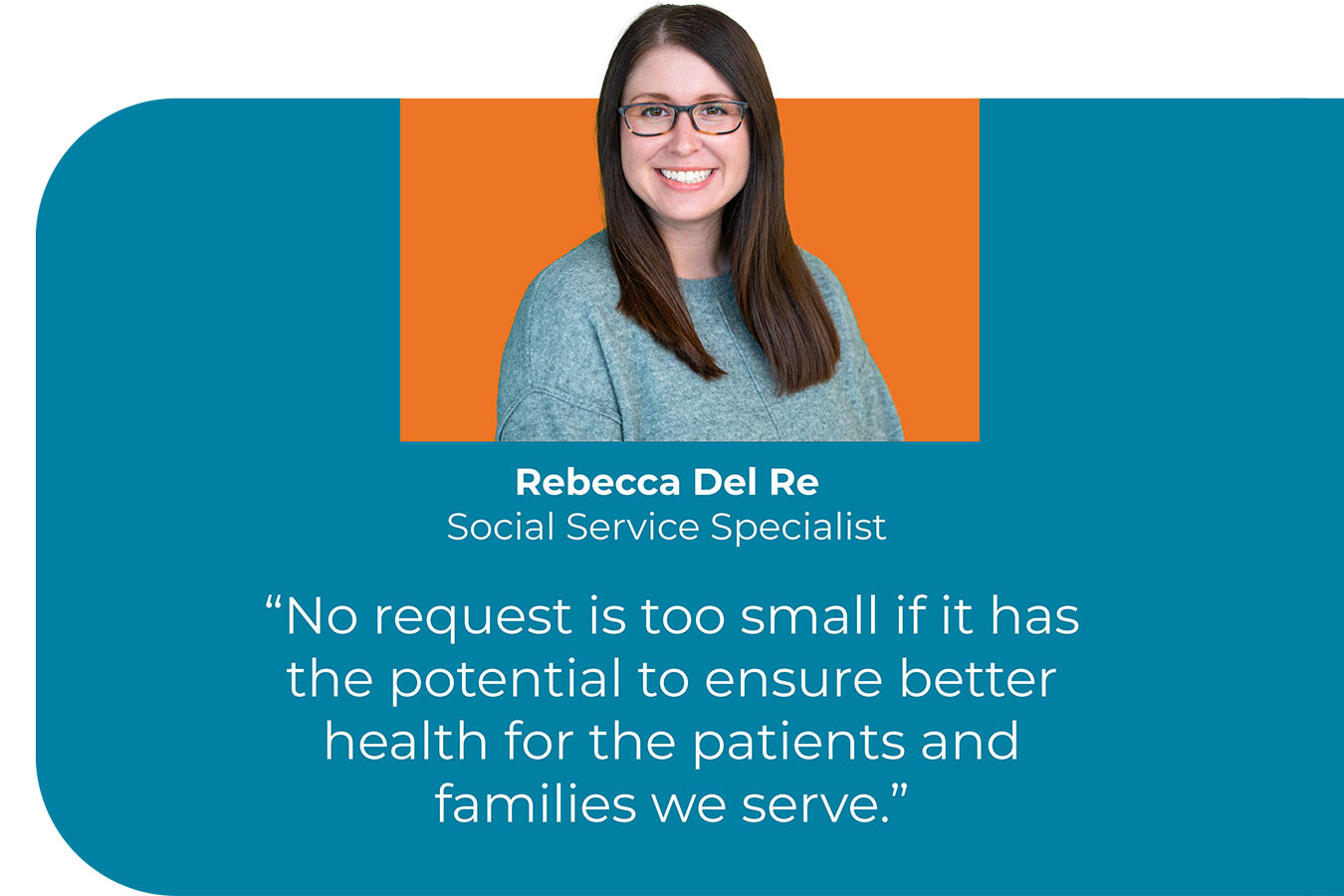 A headshot of Rebecca Del Re, Social Service Specialist, with a quote that reads "No request is too small if it has the potential to ensure better health for the patients and families we serve.