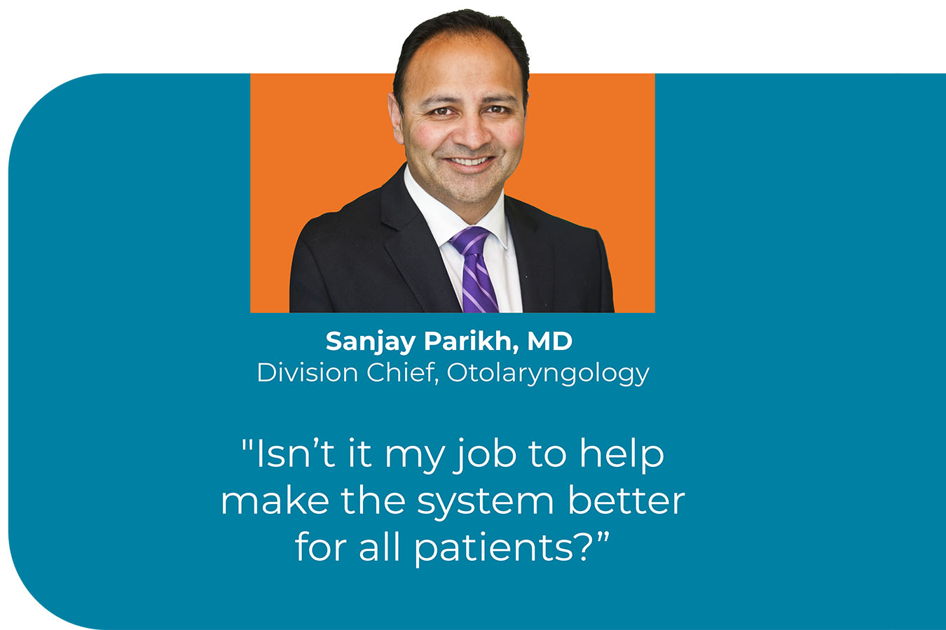 A headshot of Sanjay Parikh, MD, Division Chief, Otolaryngology, with a quote that reads "Isn't it my job to help make the system better for all patients?"